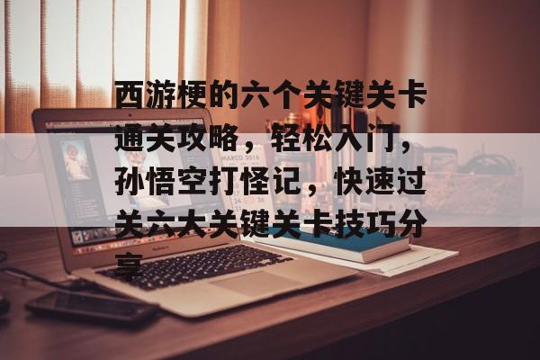 西游梗的六个关键关卡通关攻略,轻松入门,孙悟空打怪记,快速过关六大关键关卡技巧分享 西游梗的六个关键关卡通关攻略,轻松入门,孙悟空打怪记,快速过关六大关键关卡技巧分享