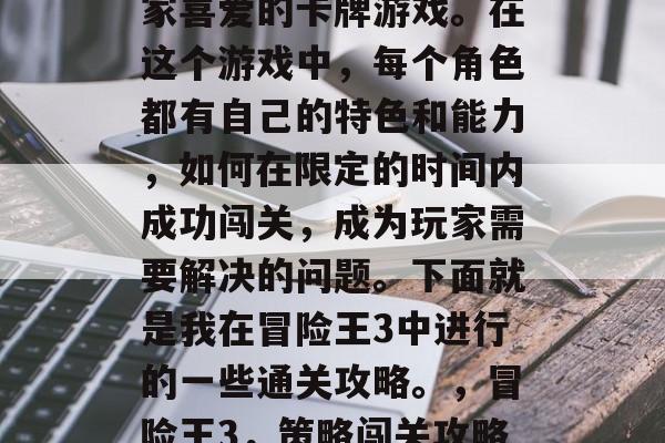冒险王3是一款备受玩家喜爱的卡牌游戏。在这个游戏中,每个角色都有自己的特色和能力,如何在限定的时间内成功闯关,成为玩家需要解决的问题。下面就是我在冒险王3中进行的一些通关攻略。,冒险王3,策略闯关攻略大公开 冒险王3是一款备受玩家喜爱的卡牌游戏。在这个游戏中,每个角色都有自己的特色和能力,如何在限定的时间内成功闯关,成为玩家需要解决的问题。下面就是我在冒险王3中进行的一些通关攻略。,冒险王3,策略闯关攻略大公开