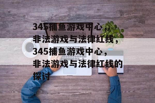 345捕鱼游戏中心，非法游戏与法律红线，345捕鱼游戏中心，非法游戏与法律红线的探讨