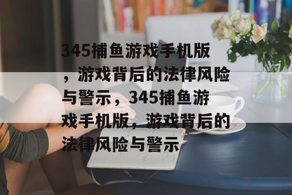345捕鱼游戏手机版，游戏背后的法律风险与警示，345捕鱼游戏手机版，游戏背后的法律风险与警示