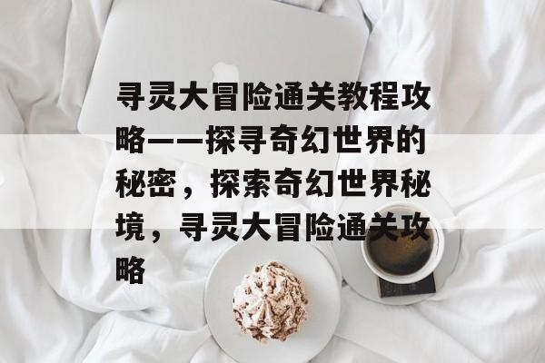 寻灵大冒险通关教程攻略——探寻奇幻世界的秘密,探索奇幻世界秘境,寻灵大冒险通关攻略 寻灵大冒险通关教程攻略——探寻奇幻世界的秘密,探索奇幻世界秘境,寻灵大冒险通关攻略