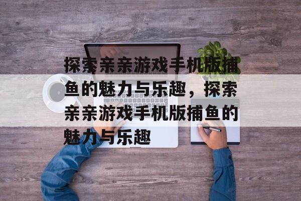 探索亲亲游戏手机版捕鱼的魅力与乐趣,探索亲亲游戏手机版捕鱼的魅力与乐趣 探索亲亲游戏手机版捕鱼的魅力与乐趣,探索亲亲游戏手机版捕鱼的魅力与乐趣