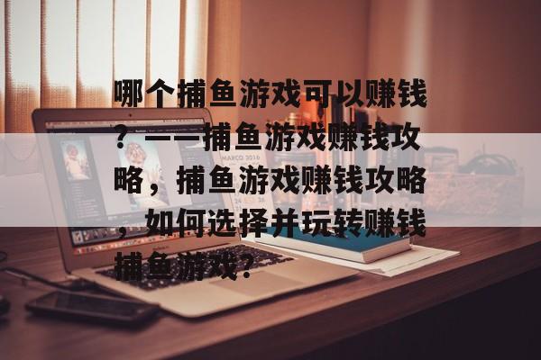 哪个捕鱼游戏可以赚钱?——捕鱼游戏赚钱攻略,捕鱼游戏赚钱攻略,如何选择并玩转赚钱捕鱼游戏? 哪个捕鱼游戏可以赚钱?——捕鱼游戏赚钱攻略,捕鱼游戏赚钱攻略,如何选择并玩转赚钱捕鱼游戏?