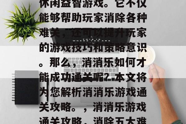 消消乐是一款受欢迎的休闲益智游戏。它不仅能够帮助玩家消除各种难关,还可以提升玩家的游戏技巧和策略意识。那么,消消乐如何才能成功通关呢?本文将为您解析消消乐游戏通关攻略。,消消乐游戏通关攻略,消除五大难关 消消乐是一款受欢迎的休闲益智游戏。它不仅能够帮助玩家消除各种难关,还可以提升玩家的游戏技巧和策略意识。那么,消消乐如何才能成功通关呢?本文将为您解析消消乐游戏通关攻略。,消消乐游戏通关攻略,消除五大难关