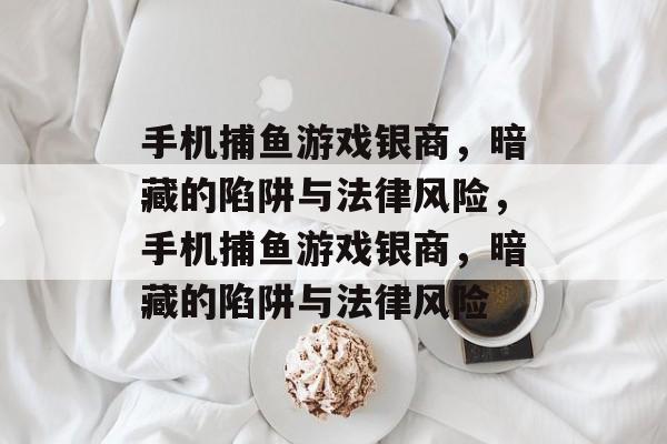 手机捕鱼游戏银商,暗藏的陷阱与法律风险,手机捕鱼游戏银商,暗藏的陷阱与法律风险 手机捕鱼游戏银商,暗藏的陷阱与法律风险,手机捕鱼游戏银商,暗藏的陷阱与法律风险