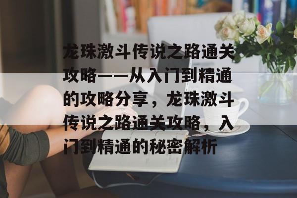 龙珠激斗传说之路通关攻略——从入门到精通的攻略分享,龙珠激斗传说之路通关攻略,入门到精通的秘密解析 龙珠激斗传说之路通关攻略——从入门到精通的攻略分享,龙珠激斗传说之路通关攻略,入门到精通的秘密解析