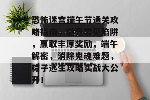 恐怖迷宫端午节通关攻略指南,避开常见陷阱,赢取丰厚奖励,端午解密,消除鬼魂难题,粽子逃生攻略实战大公开! 恐怖迷宫端午节通关攻略指南,避开常见陷阱,赢取丰厚奖励,端午解密,消除鬼魂难题,粽子逃生攻略实战大公开!