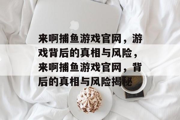 来啊捕鱼游戏官网,游戏背后的真相与风险,来啊捕鱼游戏官网,背后的真相与风险揭秘 来啊捕鱼游戏官网,游戏背后的真相与风险,来啊捕鱼游戏官网,背后的真相与风险揭秘