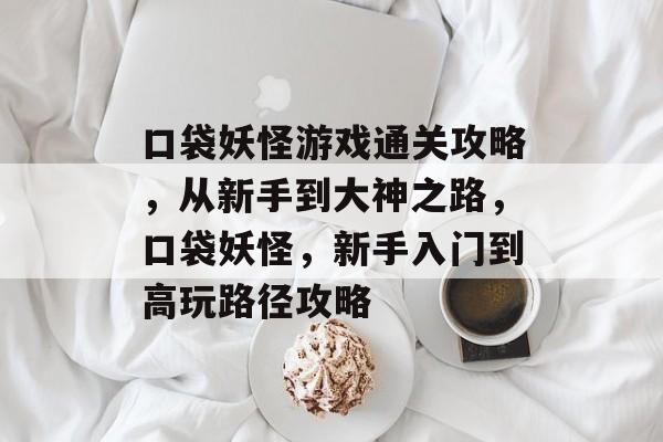 口袋妖怪游戏通关攻略,从新手到大神之路,口袋妖怪,新手入门到高玩路径攻略 口袋妖怪游戏通关攻略,从新手到大神之路,口袋妖怪,新手入门到高玩路径攻略