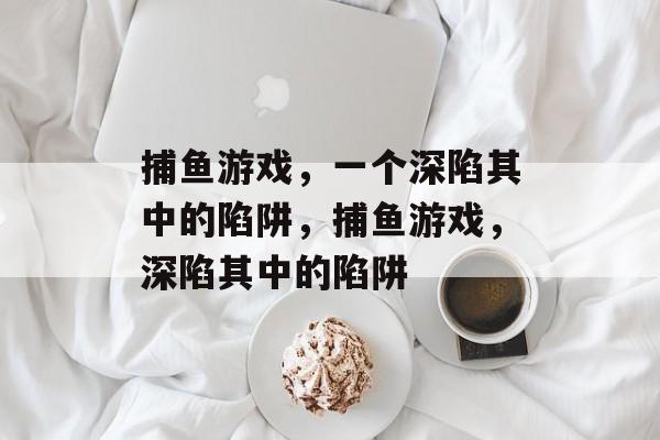 捕鱼游戏,一个深陷其中的陷阱,捕鱼游戏,深陷其中的陷阱 捕鱼游戏,一个深陷其中的陷阱,捕鱼游戏,深陷其中的陷阱