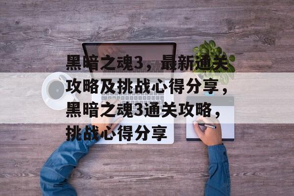黑暗之魂3,最新通关攻略及挑战心得分享,黑暗之魂3通关攻略,挑战心得分享 黑暗之魂3,最新通关攻略及挑战心得分享,黑暗之魂3通关攻略,挑战心得分享