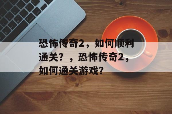 恐怖传奇2,如何顺利通关?,恐怖传奇2,如何通关游戏? 恐怖传奇2,如何顺利通关?,恐怖传奇2,如何通关游戏?