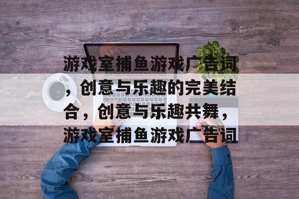 游戏室捕鱼游戏广告词,创意与乐趣的完美结合,创意与乐趣共舞,游戏室捕鱼游戏广告词 游戏室捕鱼游戏广告词,创意与乐趣的完美结合,创意与乐趣共舞,游戏室捕鱼游戏广告词