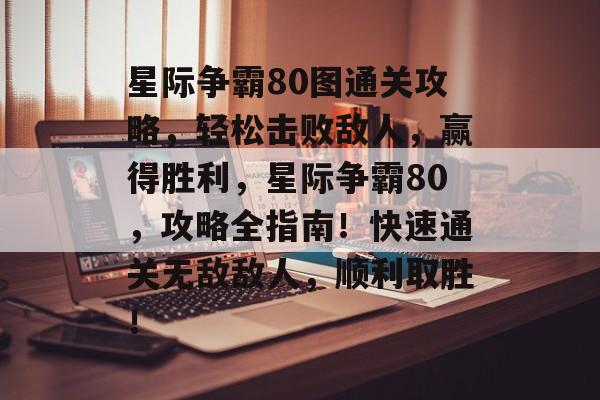 星际争霸80图通关攻略,轻松击败敌人,赢得胜利,星际争霸80,攻略全指南!快速通关无敌敌人,顺利取胜! 星际争霸80图通关攻略,轻松击败敌人,赢得胜利,星际争霸80,攻略全指南!快速通关无敌敌人,顺利取胜!