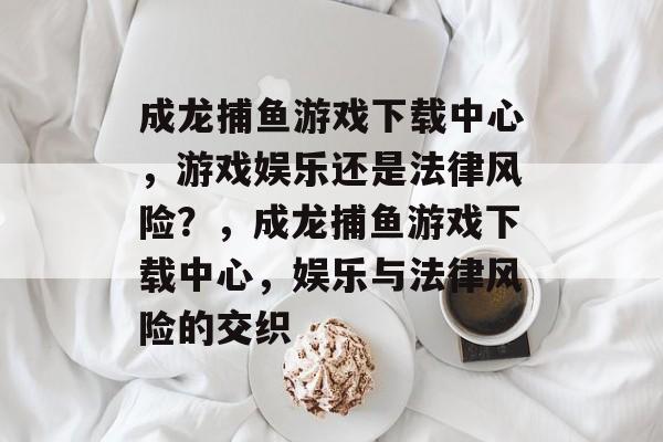 成龙捕鱼游戏下载中心,游戏娱乐还是法律风险?,成龙捕鱼游戏下载中心,娱乐与法律风险的交织 成龙捕鱼游戏下载中心,游戏娱乐还是法律风险?,成龙捕鱼游戏下载中心,娱乐与法律风险的交织