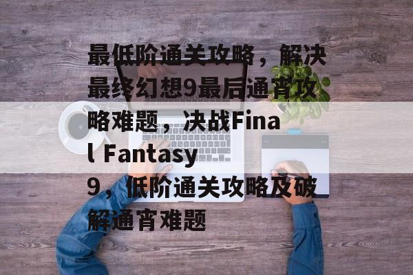 最低阶通关攻略,解决最终幻想9最后通宵攻略难题,决战Final Fantasy 9,低阶通关攻略及破解通宵难题 最低阶通关攻略,解决最终幻想9最后通宵攻略难题,决战Final Fantasy 9,低阶通关攻略及破解通宵难题