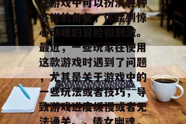 倩女幽魂是一款非常受欢迎的休闲游戏,玩家在游戏中可以扮演各种各样的角色,体验到惊心动魄的冒险和刺激。最近,一些玩家在使用这款游戏时遇到了问题,尤其是关于游戏中的一些玩法或者技巧,导致游戏进度缓慢或者无法通关。,倩女幽魂,游玩指南及遇到问题解决攻略 倩女幽魂是一款非常受欢迎的休闲游戏,玩家在游戏中可以扮演各种各样的角色,体验到惊心动魄的冒险和刺激。最近,一些玩家在使用这款游戏时遇到了问题,尤其是关于游戏中的一些玩法或者技巧,导致游戏进度缓慢或者无法通关。,倩女幽魂,游玩指南及遇到问题解决攻略