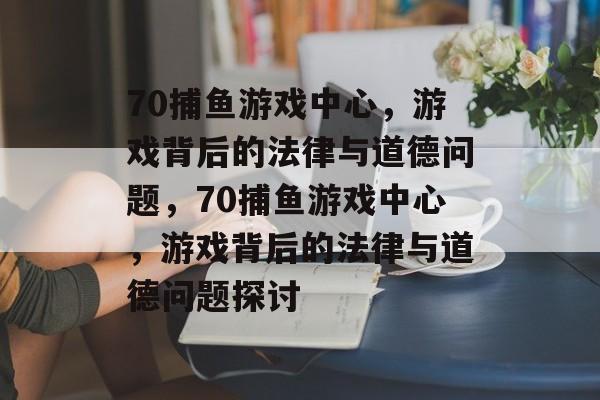 70捕鱼游戏中心,游戏背后的法律与道德问题,70捕鱼游戏中心,游戏背后的法律与道德问题探讨 70捕鱼游戏中心,游戏背后的法律与道德问题,70捕鱼游戏中心,游戏背后的法律与道德问题探讨