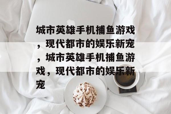 城市英雄手机捕鱼游戏,现代都市的娱乐新宠,城市英雄手机捕鱼游戏,现代都市的娱乐新宠 城市英雄手机捕鱼游戏,现代都市的娱乐新宠,城市英雄手机捕鱼游戏,现代都市的娱乐新宠