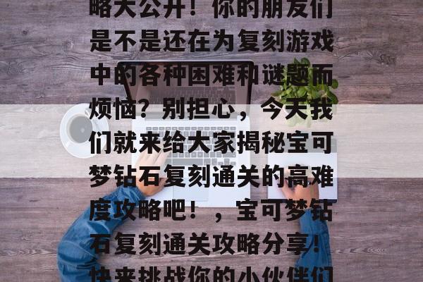 宝可梦钻石复刻通关攻略大公开!你的朋友们是不是还在为复刻游戏中的各种困难和谜题而烦恼?别担心,今天我们就来给大家揭秘宝可梦钻石复刻通关的高难度攻略吧!,宝可梦钻石复刻通关攻略分享!快来挑战你的小伙伴们吧! 宝可梦钻石复刻通关攻略大公开!你的朋友们是不是还在为复刻游戏中的各种困难和谜题而烦恼?别担心,今天我们就来给大家揭秘宝可梦钻石复刻通关的高难度攻略吧!,宝可梦钻石复刻通关攻略分享!快来挑战你的小伙伴们吧!