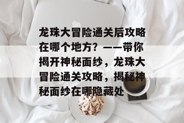 龙珠大冒险通关后攻略在哪个地方?——带你揭开神秘面纱,龙珠大冒险通关攻略,揭秘神秘面纱在哪隐藏处 龙珠大冒险通关后攻略在哪个地方?——带你揭开神秘面纱,龙珠大冒险通关攻略,揭秘神秘面纱在哪隐藏处