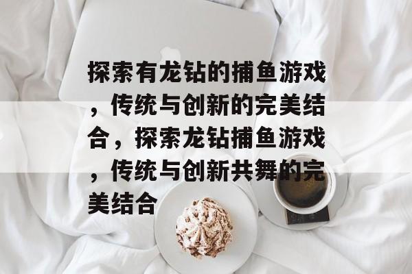 探索有龙钻的捕鱼游戏，传统与创新的完美结合，探索龙钻捕鱼游戏，传统与创新共舞的完美结合
