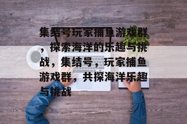 集结号玩家捕鱼游戏群,探索海洋的乐趣与挑战,集结号,玩家捕鱼游戏群,共探海洋乐趣与挑战 集结号玩家捕鱼游戏群,探索海洋的乐趣与挑战,集结号,玩家捕鱼游戏群,共探海洋乐趣与挑战