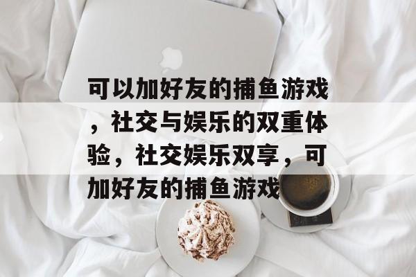 可以加好友的捕鱼游戏,社交与娱乐的双重体验,社交娱乐双享,可加好友的捕鱼游戏 可以加好友的捕鱼游戏,社交与娱乐的双重体验,社交娱乐双享,可加好友的捕鱼游戏