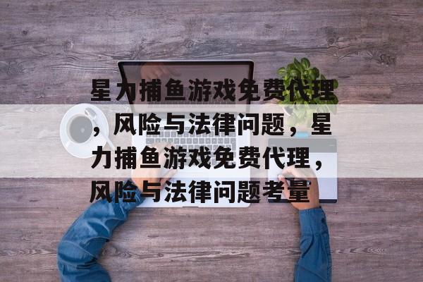 星力捕鱼游戏免费代理,风险与法律问题,星力捕鱼游戏免费代理,风险与法律问题考量 星力捕鱼游戏免费代理,风险与法律问题,星力捕鱼游戏免费代理,风险与法律问题考量