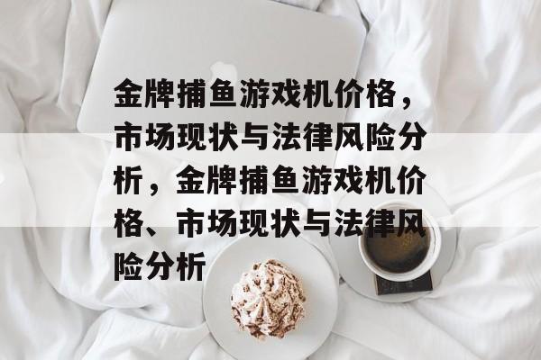 金牌捕鱼游戏机价格，市场现状与法律风险分析，金牌捕鱼游戏机价格、市场现状与法律风险分析