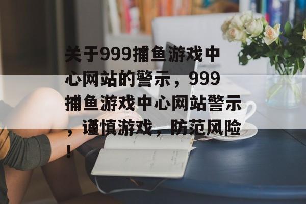 关于999捕鱼游戏中心网站的警示,999捕鱼游戏中心网站警示,谨慎游戏,防范风险! 关于999捕鱼游戏中心网站的警示,999捕鱼游戏中心网站警示,谨慎游戏,防范风险!