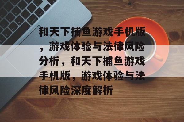 和天下捕鱼游戏手机版,游戏体验与法律风险分析,和天下捕鱼游戏手机版,游戏体验与法律风险深度解析 和天下捕鱼游戏手机版,游戏体验与法律风险分析,和天下捕鱼游戏手机版,游戏体验与法律风险深度解析