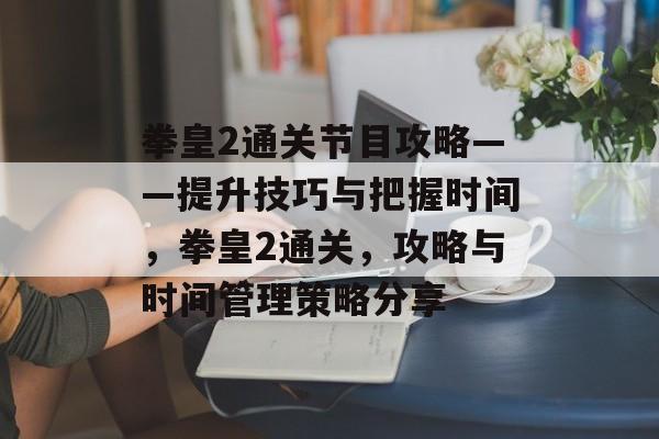拳皇2通关节目攻略——提升技巧与把握时间,拳皇2通关,攻略与时间管理策略分享 拳皇2通关节目攻略——提升技巧与把握时间,拳皇2通关,攻略与时间管理策略分享