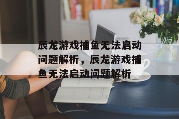 辰龙游戏捕鱼无法启动问题解析,辰龙游戏捕鱼无法启动问题解析 辰龙游戏捕鱼无法启动问题解析,辰龙游戏捕鱼无法启动问题解析