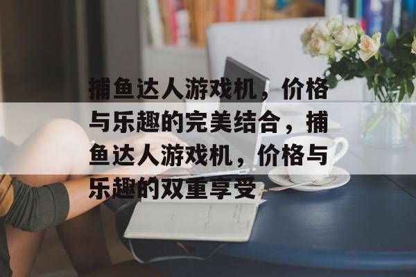 捕鱼达人游戏机,价格与乐趣的完美结合,捕鱼达人游戏机,价格与乐趣的双重享受 捕鱼达人游戏机,价格与乐趣的完美结合,捕鱼达人游戏机,价格与乐趣的双重享受
