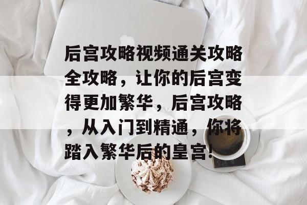 后宫攻略视频通关攻略全攻略，让你的后宫变得更加繁华，后宫攻略，从入门到精通，你将踏入繁华后的皇宫!