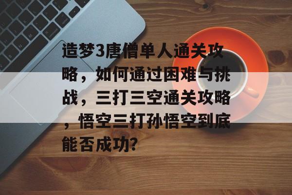 造梦3唐僧单人通关攻略,如何通过困难与挑战,三打三空通关攻略,悟空三打孙悟空到底能否成功? 造梦3唐僧单人通关攻略,如何通过困难与挑战,三打三空通关攻略,悟空三打孙悟空到底能否成功?