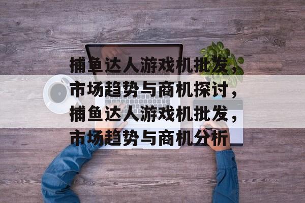 捕鱼达人游戏机批发,市场趋势与商机探讨,捕鱼达人游戏机批发,市场趋势与商机分析 捕鱼达人游戏机批发,市场趋势与商机探讨,捕鱼达人游戏机批发,市场趋势与商机分析
