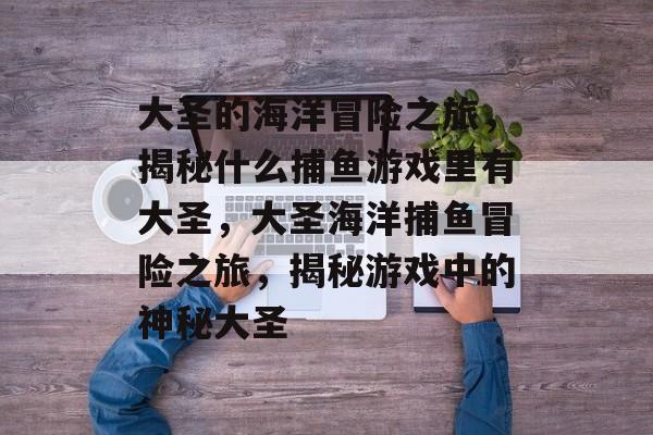 大圣的海洋冒险之旅,揭秘什么捕鱼游戏里有大圣,大圣海洋捕鱼冒险之旅,揭秘游戏中的神秘大圣 大圣的海洋冒险之旅,揭秘什么捕鱼游戏里有大圣,大圣海洋捕鱼冒险之旅,揭秘游戏中的神秘大圣