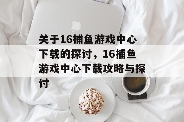 关于16捕鱼游戏中心下载的探讨,16捕鱼游戏中心下载攻略与探讨 关于16捕鱼游戏中心下载的探讨,16捕鱼游戏中心下载攻略与探讨