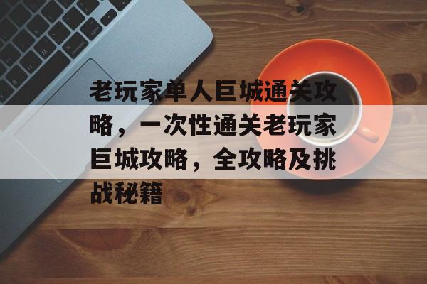 老玩家单人巨城通关攻略,一次性通关老玩家巨城攻略,全攻略及挑战秘籍 老玩家单人巨城通关攻略,一次性通关老玩家巨城攻略,全攻略及挑战秘籍