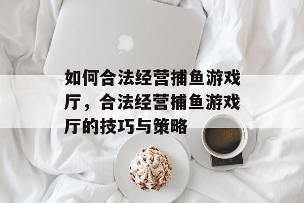 如何合法经营捕鱼游戏厅,合法经营捕鱼游戏厅的技巧与策略 如何合法经营捕鱼游戏厅,合法经营捕鱼游戏厅的技巧与策略