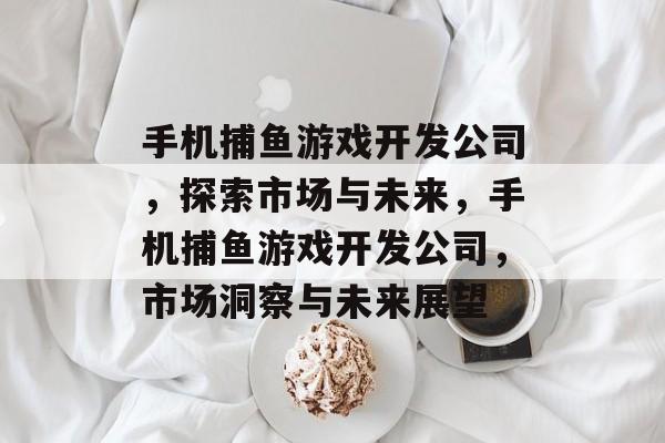 手机捕鱼游戏开发公司,探索市场与未来,手机捕鱼游戏开发公司,市场洞察与未来展望 手机捕鱼游戏开发公司,探索市场与未来,手机捕鱼游戏开发公司,市场洞察与未来展望