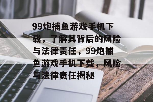 99炮捕鱼游戏手机下载,了解其背后的风险与法律责任,99炮捕鱼游戏手机下载,风险与法律责任揭秘 99炮捕鱼游戏手机下载,了解其背后的风险与法律责任,99炮捕鱼游戏手机下载,风险与法律责任揭秘