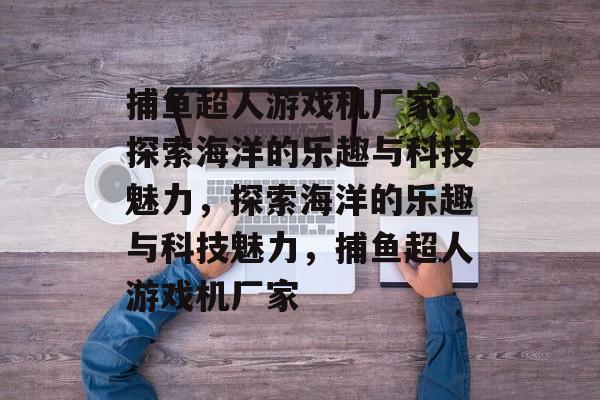 捕鱼超人游戏机厂家,探索海洋的乐趣与科技魅力,探索海洋的乐趣与科技魅力,捕鱼超人游戏机厂家 捕鱼超人游戏机厂家,探索海洋的乐趣与科技魅力,探索海洋的乐趣与科技魅力,捕鱼超人游戏机厂家
