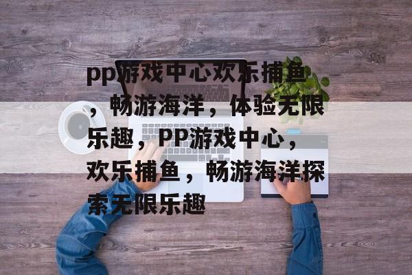 pp游戏中心欢乐捕鱼,畅游海洋,体验无限乐趣,PP游戏中心,欢乐捕鱼,畅游海洋探索无限乐趣 pp游戏中心欢乐捕鱼,畅游海洋,体验无限乐趣,PP游戏中心,欢乐捕鱼,畅游海洋探索无限乐趣