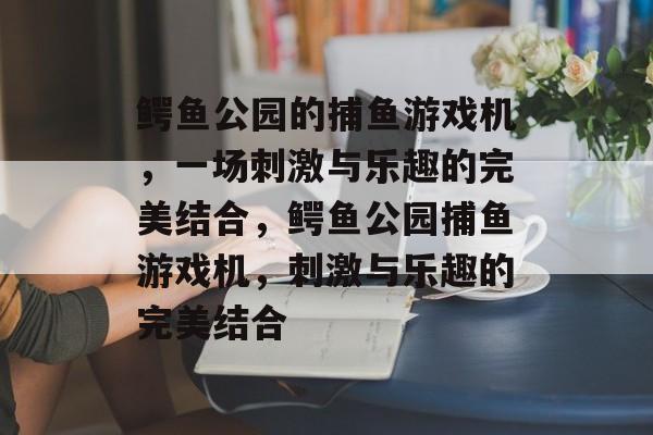鳄鱼公园的捕鱼游戏机,一场刺激与乐趣的完美结合,鳄鱼公园捕鱼游戏机,刺激与乐趣的完美结合 鳄鱼公园的捕鱼游戏机,一场刺激与乐趣的完美结合,鳄鱼公园捕鱼游戏机,刺激与乐趣的完美结合