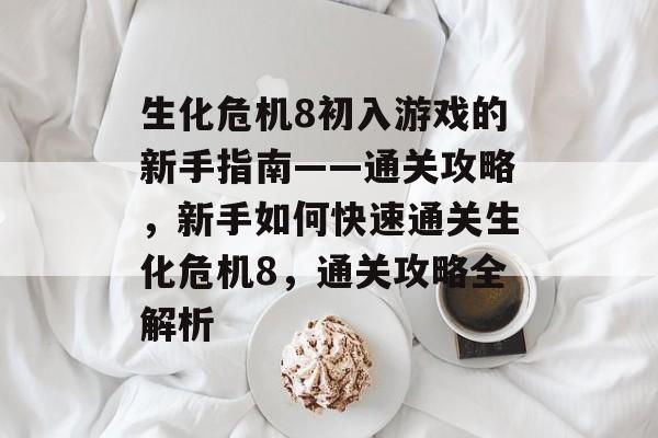 生化危机8初入游戏的新手指南——通关攻略，新手如何快速通关生化危机8，通关攻略全解析