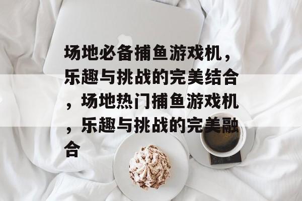 场地必备捕鱼游戏机,乐趣与挑战的完美结合,场地热门捕鱼游戏机,乐趣与挑战的完美融合 场地必备捕鱼游戏机,乐趣与挑战的完美结合,场地热门捕鱼游戏机,乐趣与挑战的完美融合