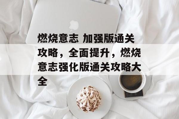 燃烧意志 加强版通关攻略，全面提升，燃烧意志强化版通关攻略大全